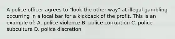 A police officer agrees to "look the other way" at illegal gambling occurring in a local bar for a kickback of the profit. This is an example of: A. police violence B. police corruption C. police subculture D. police discretion