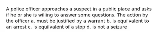 A police officer approaches a suspect in a public place and asks if he or she is willing to answer some questions. The action by the officer a. must be justified by a warrant b. is equilvalent to an arrest c. is equilvalent of a stop d. is not a seizure