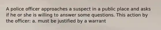 A police officer approaches a suspect in a public place and asks if he or she is willing to answer some questions. This action by the officer: a. must be justified by a warrant