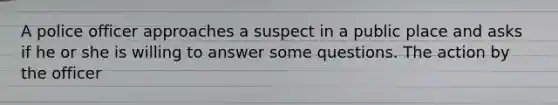 A police officer approaches a suspect in a public place and asks if he or she is willing to answer some questions. The action by the officer