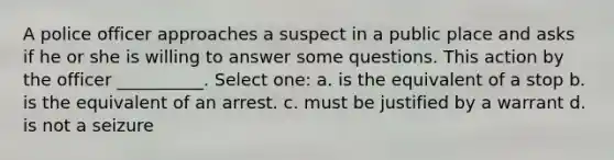 A police officer approaches a suspect in a public place and asks if he or she is willing to answer some questions. This action by the officer __________. Select one: a. is the equivalent of a stop b. is the equivalent of an arrest. c. must be justified by a warrant d. is not a seizure