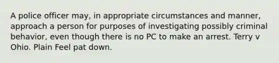 A police officer may, in appropriate circumstances and manner, approach a person for purposes of investigating possibly criminal behavior, even though there is no PC to make an arrest. Terry v Ohio. Plain Feel pat down.