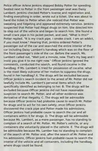 Police officer Arlene Jenkins stopped Bobby Potter for speeding. Seated next to Potter in the front passenger seat was Daisy Lambert. Jenkins checked Potter's license and registration and, finding everything in order, wrote out a ticket. She was about to hand the ticket to Potter when she noticed that Potter was sweating and fidgeting and appeared extremely nervous. Jenkins suspected that Potter had illegal drugs on him. She directed him to step out of the vehicle and began to search him. She found a small crack pipe in his jacket pocket, and said, "What is this?" Potter replied, "It is my crack pipe. I smoke crack. I am an addict, if you must know." Hearing that, Jenkins ordered Potter's passenger out of the car and searched the entire interior of the car including Daisy Lambert's handbag which was on the floor of the front passenger's side of the car. Before the search, Ms. Lambert called out, "Wait just a minute, now. That's my bag and I insist you give it to me right now." Officer Jenkins ignored the comments, conducted the search, and found cocaine in the handbag. If Ms. Lambert is tried for possession of cocaine, what is the most likely outcome of her motion to suppress the drugs found in her handbag? A. The drugs will be excluded because Officer Jenkin's search incident to the arrest of Mr. Potter did not lawfully include Ms. Lambert's personal items which she specifically identified as belonging to her. B. The drugs will be excluded because Officer Jenkins did not have reasonable suspicion to search Mr. Potter, and all other evidence was derivative of that illegality. C. The drugs will be admissible because Officer Jenkins had probable cause to search Mr. Potter for drugs and to act for his own safety; once Officer Jenkins discovered the crack pipe and Potter made his admissions, Officer Jenkins had probable cause to search the car and all containers within it for drugs. D. The drugs will be admissible because Ms. Lambert, as a mere passenger, has no standing to complain of a search of Mr. Potter, Mr. Potter's vehicle, or any containers she voluntarily placed in the vehicle. E. The drugs will be admissible because Ms. Lamber has no standing to complain of the search of Mr. Potter and, after the search of Mr. Potter and his admissions, Officer Jenkins had probable cause to search the interior of the vehicle and all containers, including the handbag, where drugs could be found.