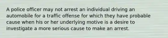 A police officer may not arrest an individual driving an automobile for a traffic offense for which they have probable cause when his or her underlying motive is a desire to investigate a more serious cause to make an arrest.