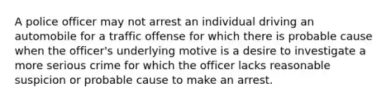 A police officer may not arrest an individual driving an automobile for a traffic offense for which there is probable cause when the officer's underlying motive is a desire to investigate a more serious crime for which the officer lacks reasonable suspicion or probable cause to make an arrest.