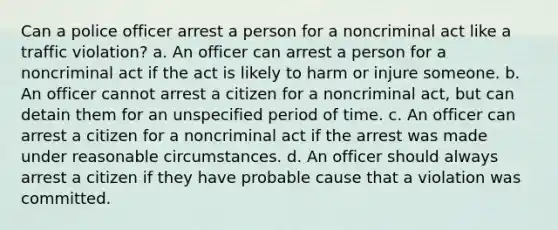 Can a police officer arrest a person for a noncriminal act like a traffic violation? a. An officer can arrest a person for a noncriminal act if the act is likely to harm or injure someone. b. An officer cannot arrest a citizen for a noncriminal act, but can detain them for an unspecified period of time. c. An officer can arrest a citizen for a noncriminal act if the arrest was made under reasonable circumstances. d. An officer should always arrest a citizen if they have probable cause that a violation was committed.