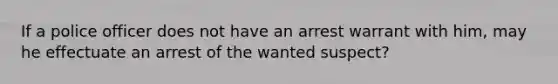 If a police officer does not have an arrest warrant with him, may he effectuate an arrest of the wanted suspect?