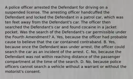 A police officer arrested the Defendant for driving on a suspended license. The arresting officer handcuffed the Defendant and locked the Defendant in a patrol car, which was ten feet away from the Defendant's car. The officer then searched the Defendant's car and found cocaine in a jacket pocket. Was the search of the Defendant's car permissible under the Fourth Amendment? A. Yes, because the officer had probable cause to believe that the car contained contraband. B. Yes, because once the Defendant was under arrest, the officer could search the car as an incident of the arrest. C. No, because the Defendant was not within reaching distance of the passenger compartment at the time of the search. D. No, because police officers cannot search a vehicle without a warrant or without the motorist's consent.