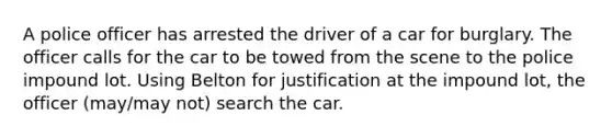 A police officer has arrested the driver of a car for burglary. The officer calls for the car to be towed from the scene to the police impound lot. Using Belton for justification at the impound lot, the officer (may/may not) search the car.