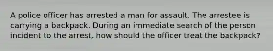 A police officer has arrested a man for assault. The arrestee is carrying a backpack. During an immediate search of the person incident to the arrest, how should the officer treat the backpack?