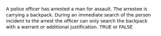 A police officer has arrested a man for assault. The arrestee is carrying a backpack. During an immediate search of the person incident to the arrest the officer can only search the backpack with a warrant or additional justification. TRUE or FALSE