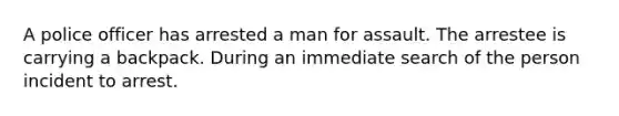 A police officer has arrested a man for assault. The arrestee is carrying a backpack. During an immediate search of the person incident to arrest.