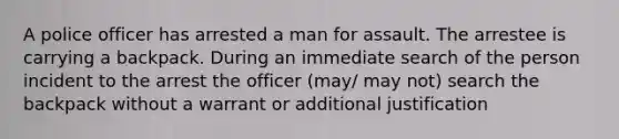 A police officer has arrested a man for assault. The arrestee is carrying a backpack. During an immediate search of the person incident to the arrest the officer (may/ may not) search the backpack without a warrant or additional justification