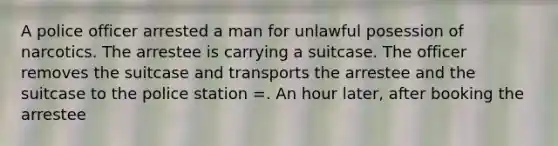 A police officer arrested a man for unlawful posession of narcotics. The arrestee is carrying a suitcase. The officer removes the suitcase and transports the arrestee and the suitcase to the police station =. An hour later, after booking the arrestee