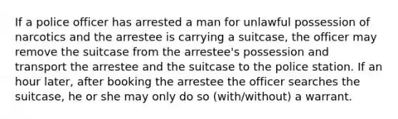 If a police officer has arrested a man for unlawful possession of narcotics and the arrestee is carrying a suitcase, the officer may remove the suitcase from the arrestee's possession and transport the arrestee and the suitcase to the police station. If an hour later, after booking the arrestee the officer searches the suitcase, he or she may only do so (with/without) a warrant.