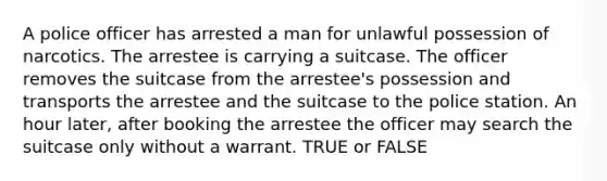 A police officer has arrested a man for unlawful possession of narcotics. The arrestee is carrying a suitcase. The officer removes the suitcase from the arrestee's possession and transports the arrestee and the suitcase to the police station. An hour later, after booking the arrestee the officer may search the suitcase only without a warrant. TRUE or FALSE