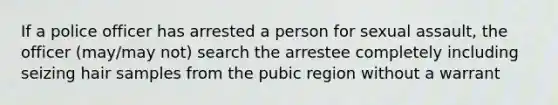 If a police officer has arrested a person for sexual assault, the officer (may/may not) search the arrestee completely including seizing hair samples from the pubic region without a warrant