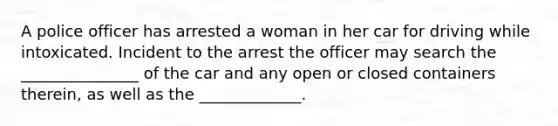 A police officer has arrested a woman in her car for driving while intoxicated. Incident to the arrest the officer may search the _______________ of the car and any open or closed containers therein, as well as the _____________.