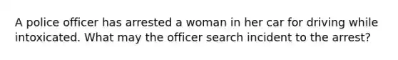 A police officer has arrested a woman in her car for driving while intoxicated. What may the officer search incident to the arrest?