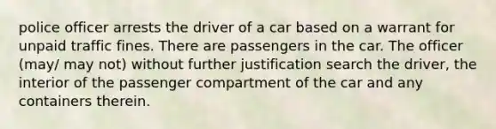 police officer arrests the driver of a car based on a warrant for unpaid traffic fines. There are passengers in the car. The officer (may/ may not) without further justification search the driver, the interior of the passenger compartment of the car and any containers therein.