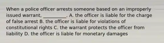 When a police officer arrests someone based on an improperly issued warrant, __________. A. the officer is liable for the charge of false arrest B. the officer is liable for violations of constitutional rights C. the warrant protects the officer from liability D. the officer is liable for monetary damages