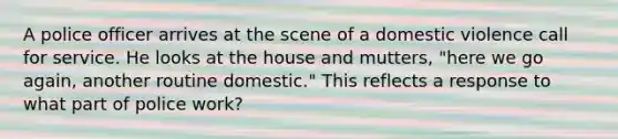 A police officer arrives at the scene of a domestic violence call for service. He looks at the house and mutters, "here we go again, another routine domestic." This reflects a response to what part of police work?