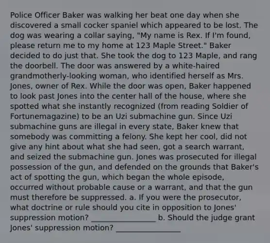 Police Officer Baker was walking her beat one day when she discovered a small cocker spaniel which appeared to be lost. The dog was wearing a collar saying, "My name is Rex. If I'm found, please return me to my home at 123 Maple Street." Baker decided to do just that. She took the dog to 123 Maple, and rang the doorbell. The door was answered by a white-haired grandmotherly-looking woman, who identified herself as Mrs. Jones, owner of Rex. While the door was open, Baker happened to look past Jones into the center hall of the house, where she spotted what she instantly recognized (from reading Soldier of Fortunemagazine) to be an Uzi submachine gun. Since Uzi submachine guns are illegal in every state, Baker knew that somebody was committing a felony. She kept her cool, did not give any hint about what she had seen, got a search warrant, and seized the submachine gun. Jones was prosecuted for illegal possession of the gun, and defended on the grounds that Baker's act of spotting the gun, which began the whole episode, occurred without probable cause or a warrant, and that the gun must therefore be suppressed. a. If you were the prosecutor, what doctrine or rule should you cite in opposition to Jones' suppression motion? _________________ b. Should the judge grant Jones' suppression motion? _________________