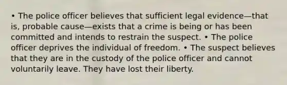 • The police officer believes that sufficient legal evidence—that is, probable cause—exists that a crime is being or has been committed and intends to restrain the suspect. • The police officer deprives the individual of freedom. • The suspect believes that they are in the custody of the police officer and cannot voluntarily leave. They have lost their liberty.