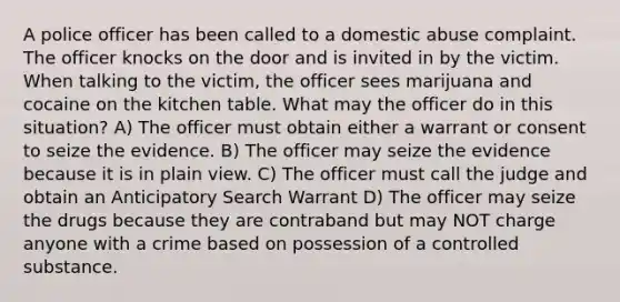 A police officer has been called to a domestic abuse complaint. The officer knocks on the door and is invited in by the victim. When talking to the victim, the officer sees marijuana and cocaine on the kitchen table. What may the officer do in this situation? A) The officer must obtain either a warrant or consent to seize the evidence. B) The officer may seize the evidence because it is in plain view. C) The officer must call the judge and obtain an Anticipatory Search Warrant D) The officer may seize the drugs because they are contraband but may NOT charge anyone with a crime based on possession of a controlled substance.