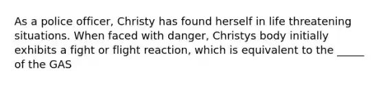 As a police officer, Christy has found herself in life threatening situations. When faced with danger, Christys body initially exhibits a fight or flight reaction, which is equivalent to the _____ of the GAS