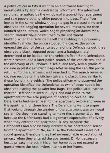 A police officer in City X went to an apartment building to investigate a tip from a confidential informant. The informant said that he walked by the window of a ground floor apartment and saw people putting white powder into bags. The officer looked in the same window through a gap in a closed blind and observed the bagging operation for several minutes. He then notified headquarters, which began preparing affidavits for a search warrant while he returned to the apartment building.When the Defendants left the building in a previously identified vehicle, the police stopped the car. As the police opened the door of the car to let one of the Defendants out, they observed a black, zippered pouch and a handgun, later determined to be loaded, on the vehicle's floor. Both Defendants were arrested, and a later police search of the vehicle resulted in the discovery of cell phones, a scale, and forty-seven grams of cocaine in plastic sandwich bags.After seizing the car, the police returned to the apartment and searched it. The search revealed cocaine residue on the kitchen table and plastic bags similar to those found in the vehicle. The police officer who observed the operation identified the Defendants as two of three people he observed placing the powder into bags. The police later learned that the Defendants lived in City Y and had come to the apartment for the sole purpose of packaging cocaine. The Defendants had never been to the apartment before and were in the apartment for three hours.The Defendants want to argue that looking through the window of the apartment was an illegal search. Do they have standing to make this argument? A. Yes, because the Defendants had a legitimate expectation of privacy when they entered the apartment. B. Yes, because the Defendants had a possessory interest m the contraband seized from the apartment. C. No, because the Defendants were not social guests, therefore, they had no reasonable expectation of privacy when they entered the apartment. D. No, because a host's privacy interest in his or her home does not extend to guests whom the host invites into his or her home.