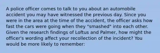 A police officer comes to talk to you about an automobile accident you may have witnessed the previous day. Since you were in the area at the time of the accident, the officer asks how fast the cars were going when they "smashed" into each other. Given the research findings of Loftus and Palmer, how might the officer's wording affect your recollection of the incident? You would be more likely to remember: