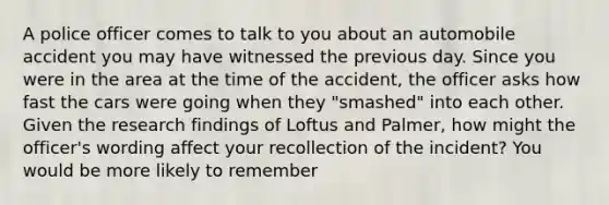 A police officer comes to talk to you about an automobile accident you may have witnessed the previous day. Since you were in the area at the time of the accident, the officer asks how fast the cars were going when they "smashed" into each other. Given the research findings of Loftus and Palmer, how might the officer's wording affect your recollection of the incident? You would be more likely to remember