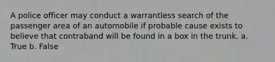 A police officer may conduct a warrantless search of the passenger area of an automobile if probable cause exists to believe that contraband will be found in a box in the trunk. a. True b. False