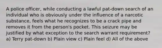 A police officer, while conducting a lawful pat-down search of an individual who is obviously under the influence of a narcotic substance, feels what he recognizes to be a crack pipe and removes it from the person's pocket. This seizure may be justified by what exception to the search warrant requirement? a) Terry pat-down b) Plain view c) Plain feel d) All of the above