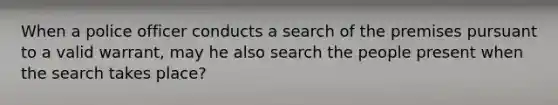 When a police officer conducts a search of the premises pursuant to a valid warrant, may he also search the people present when the search takes place?