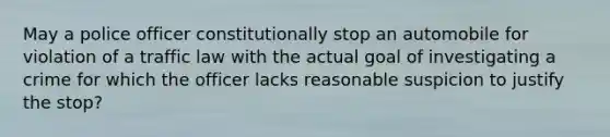 May a police officer constitutionally stop an automobile for violation of a traffic law with the actual goal of investigating a crime for which the officer lacks reasonable suspicion to justify the stop?