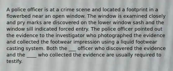 A police officer is at a crime scene and located a footprint in a flowerbed near an open window. The window is examined closely and pry marks are discovered on the lower window sash and the window sill indicated forced entry. The police officer pointed out the evidence to the investigator who photographed the evidence and collected the footwear impression using a liquid footwear casting system. Both the ___ officer who discovered the evidence and the ____ who collected the evidence are usually required to testify.