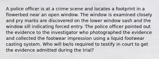 A police officer is at a crime scene and locates a footprint in a flowerbed near an open window. The window is examined closely and pry marks are discovered on the lower window sash and the window sill indicating forced entry. The police officer pointed out the evidence to the investigator who photographed the evidence and collected the footwear impression using a liquid footwear casting system. Who will be/is required to testify in court to get the evidence admitted during the trial?