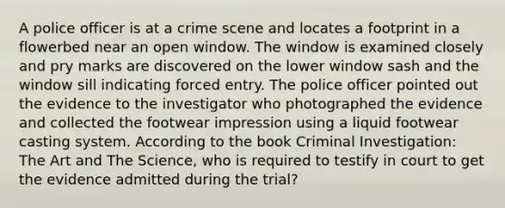 A police officer is at a crime scene and locates a footprint in a flowerbed near an open window. The window is examined closely and pry marks are discovered on the lower window sash and the window sill indicating forced entry. The police officer pointed out the evidence to the investigator who photographed the evidence and collected the footwear impression using a liquid footwear casting system. According to the book Criminal Investigation: The Art and The Science, who is required to testify in court to get the evidence admitted during the trial?