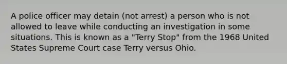 A police officer may detain (not arrest) a person who is not allowed to leave while conducting an investigation in some situations. This is known as a "Terry Stop" from the 1968 United States Supreme Court case Terry versus Ohio.