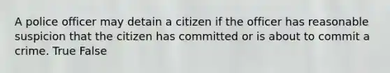 A police officer may detain a citizen if the officer has reasonable suspicion that the citizen has committed or is about to commit a crime. True False