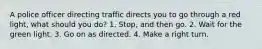 A police officer directing traffic directs you to go through a red light, what should you do? 1. Stop, and then go. 2. Wait for the green light. 3. Go on as directed. 4. Make a right turn.