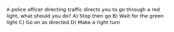 A police officer directing traffic directs you to go through a red light, what should you do? A) Stop then go B) Wait for the green light C) Go on as directed D) Make a right turn