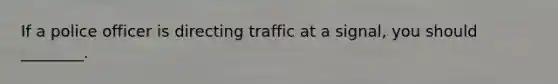 If a police officer is directing traffic at a signal, you should ________.