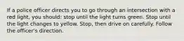 If a police officer directs you to go through an intersection with a red light, you should: stop until the light turns green. Stop until the light changes to yellow. Stop, then drive on carefully. Follow the officer's direction.