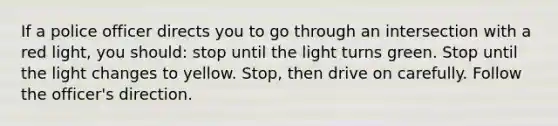 If a police officer directs you to go through an intersection with a red light, you should: stop until the light turns green. Stop until the light changes to yellow. Stop, then drive on carefully. Follow the officer's direction.