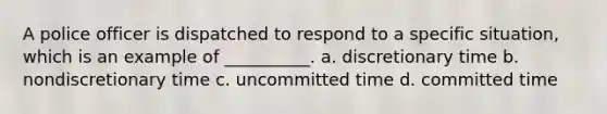 A police officer is dispatched to respond to a specific situation, which is an example of __________. a. discretionary time b. nondiscretionary time c. uncommitted time d. committed time