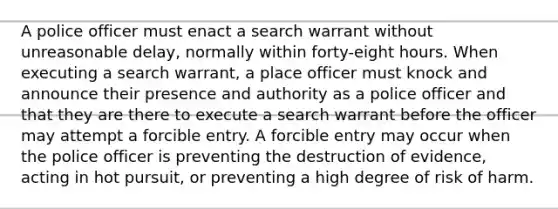 A police officer must enact a search warrant without unreasonable delay, normally within forty-eight hours. When executing a search warrant, a place officer must knock and announce their presence and authority as a police officer and that they are there to execute a search warrant before the officer may attempt a forcible entry. A forcible entry may occur when the police officer is preventing the destruction of evidence, acting in hot pursuit, or preventing a high degree of risk of harm.