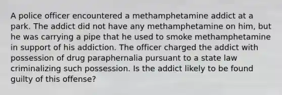 A police officer encountered a methamphetamine addict at a park. The addict did not have any methamphetamine on him, but he was carrying a pipe that he used to smoke methamphetamine in support of his addiction. The officer charged the addict with possession of drug paraphernalia pursuant to a state law criminalizing such possession. Is the addict likely to be found guilty of this offense?